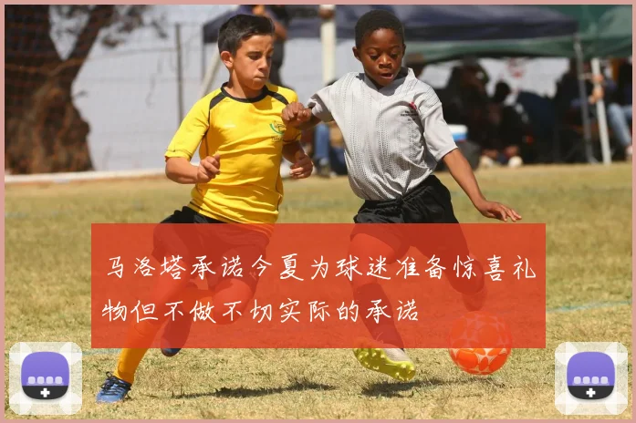 马洛塔承诺今夏为球迷准备惊喜礼物但不做不切实际的承诺