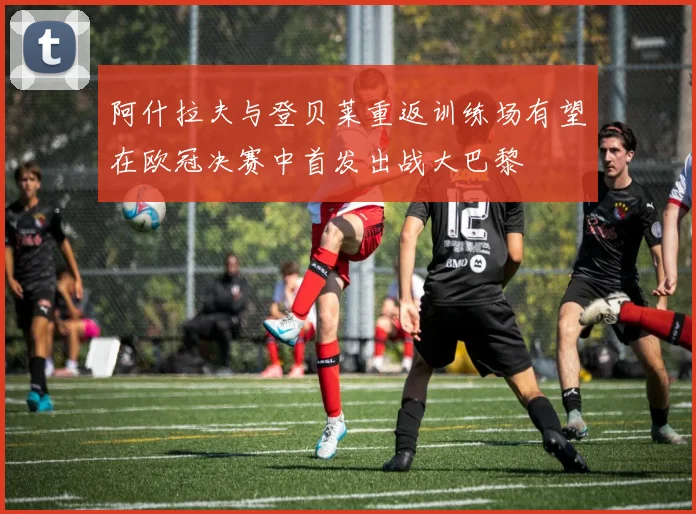 阿什拉夫与登贝莱重返训练场有望在欧冠决赛中首发出战大巴黎