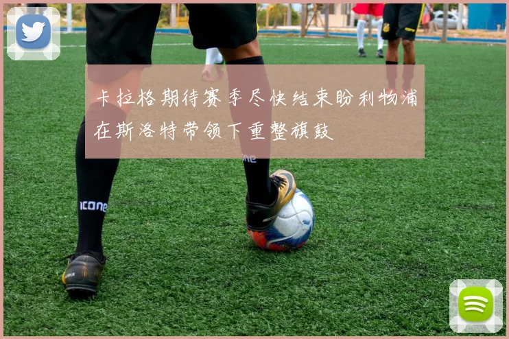 卡拉格期待赛季尽快结束盼利物浦在斯洛特带领下重整旗鼓