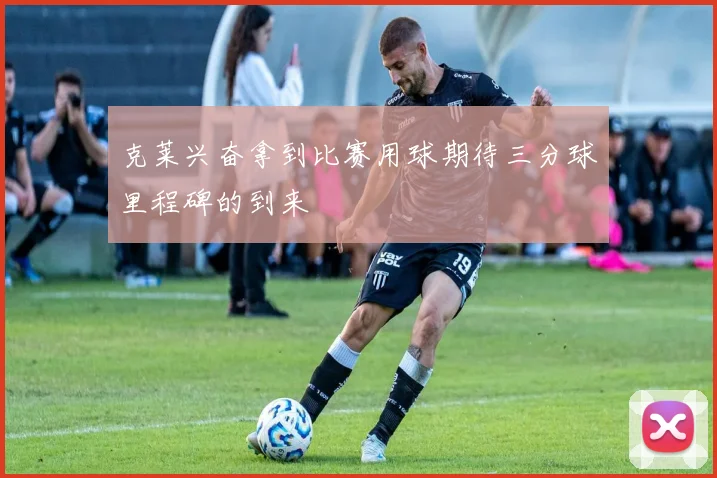 克莱兴奋拿到比赛用球期待三分球里程碑的到来