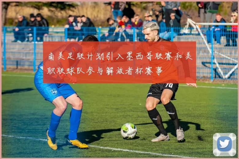 南美足联计划引入墨西哥联赛和美职联球队参与解放者杯赛事