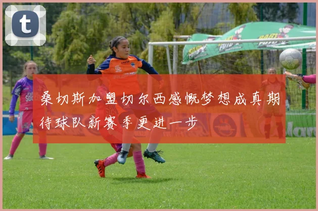 桑切斯加盟切尔西感慨梦想成真期待球队新赛季更进一步