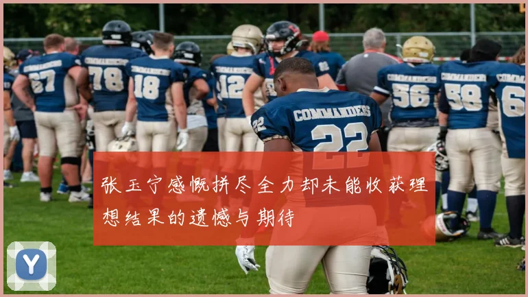 张玉宁感慨拼尽全力却未能收获理想结果的遗憾与期待