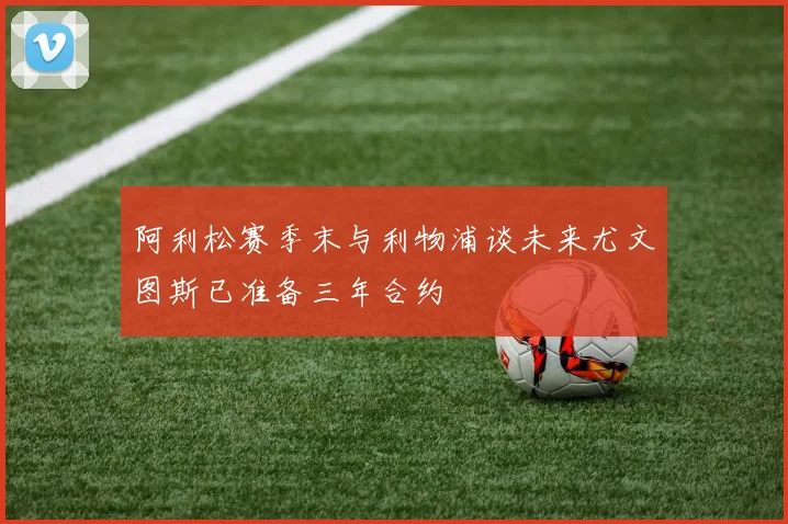 阿利松赛季末与利物浦谈未来尤文图斯已准备三年合约