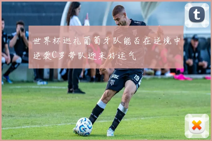 世界杯巡礼葡萄牙队能否在逆境中逆袭C罗带队迎来好运气