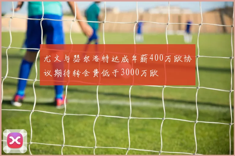 尤文与瑟尔洛特达成年薪400万欧协议期待转会费低于3000万欧