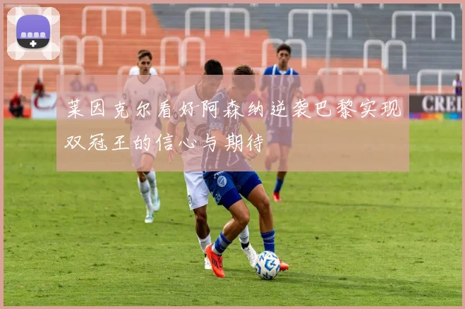 莱因克尔看好阿森纳逆袭巴黎实现双冠王的信心与期待