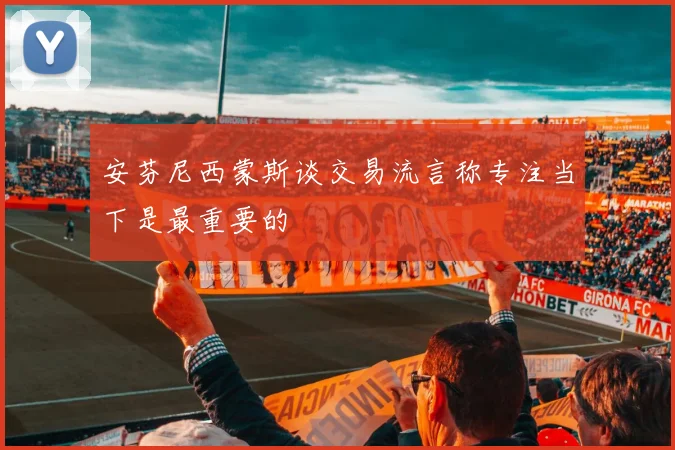 安芬尼西蒙斯谈交易流言称专注当下是最重要的