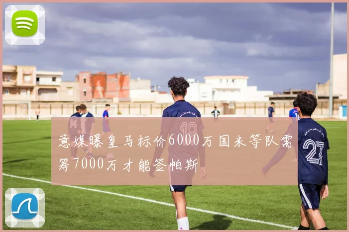 意媒曝皇马标价6000万国米等队需筹7000万才能签帕斯