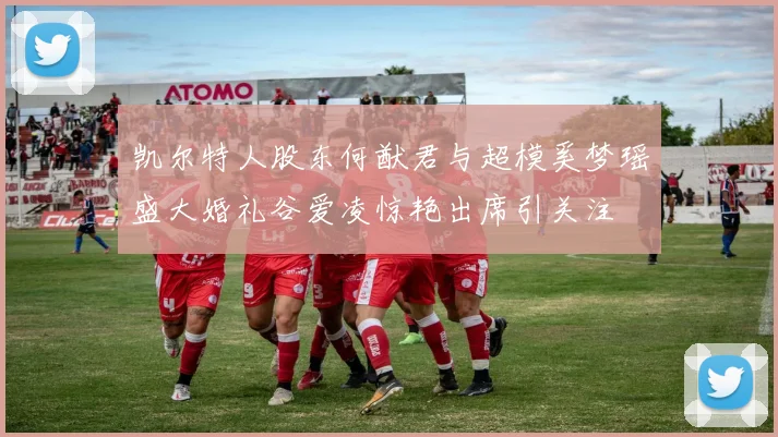凯尔特人股东何猷君与超模奚梦瑶盛大婚礼谷爱凌惊艳出席引关注