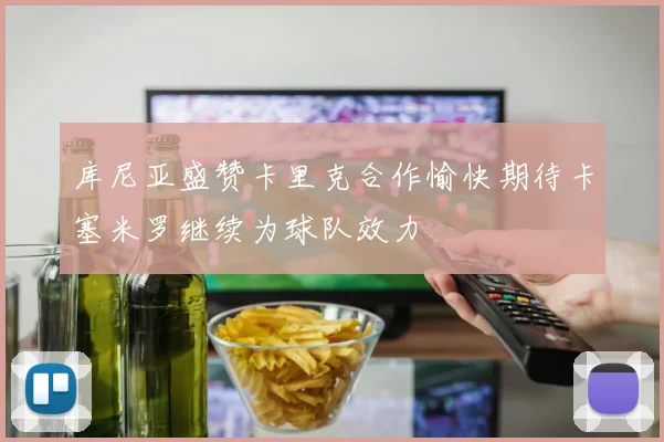库尼亚盛赞卡里克合作愉快期待卡塞米罗继续为球队效力
