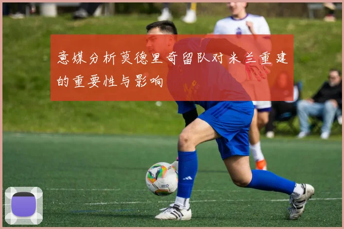 意媒分析莫德里奇留队对米兰重建的重要性与影响