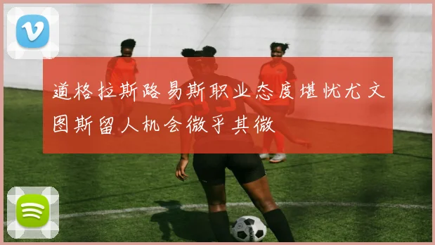 道格拉斯路易斯职业态度堪忧尤文图斯留人机会微乎其微